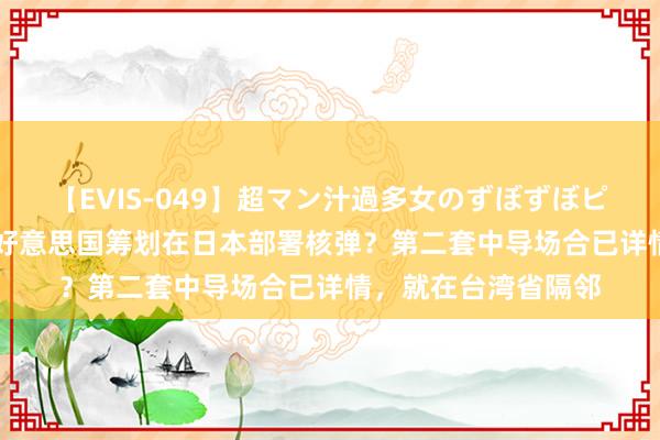 【EVIS-049】超マン汁過多女のずぼずぼピストンオナニー 3 好意思国筹划在日本部署核弹？第二套中导场合已详情，就在台湾省隔邻