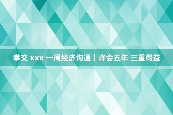 拳交 xxx 一周经济沟通丨峰会五年 三重得益