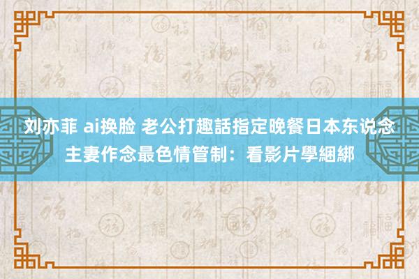 刘亦菲 ai换脸 老公打趣話指定晚餐　日本东说念主妻作念最色情管制：看影片學綑綁