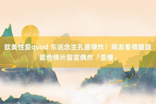 欧美性爱qvod 东说念主孔蓋爆炸！網友看標題誤認色情片　留言偶然「歪樓」