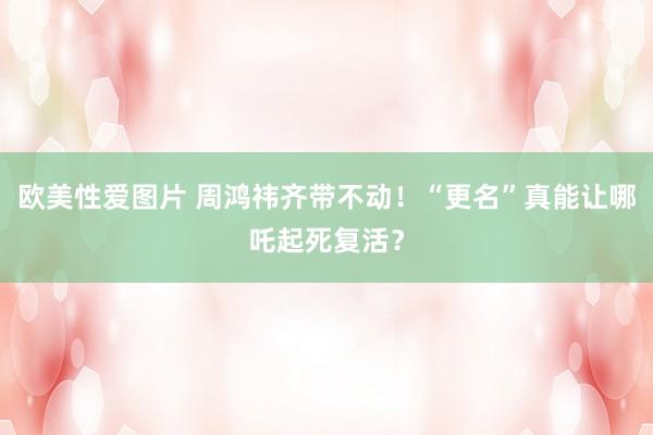 欧美性爱图片 周鸿祎齐带不动！“更名”真能让哪吒起死复活？