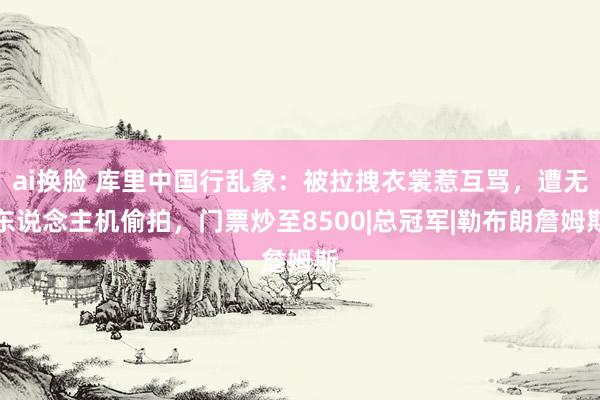 ai换脸 库里中国行乱象：被拉拽衣裳惹互骂，遭无东说念主机偷拍，门票炒至8500|总冠军|勒布朗詹姆斯