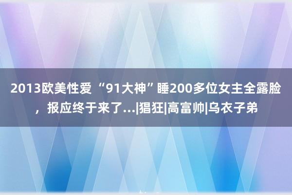 2013欧美性爱 “91大神”睡200多位女主全露脸，报应终于来了...|猖狂|高富帅|乌衣子弟