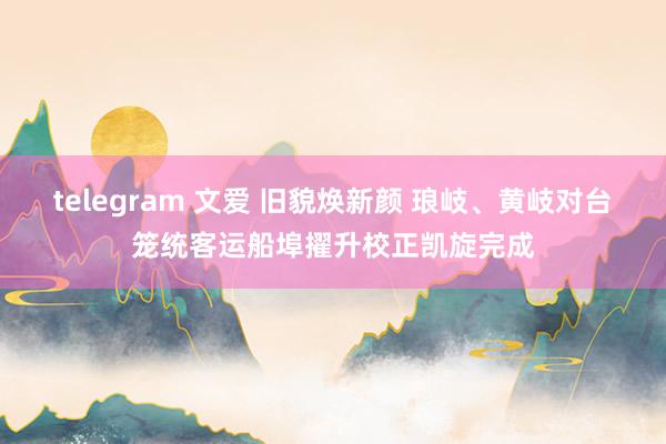 telegram 文爱 旧貌焕新颜 琅岐、黄岐对台笼统客运船埠擢升校正凯旋完成