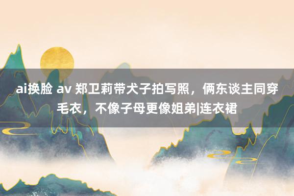 ai换脸 av 郑卫莉带犬子拍写照，俩东谈主同穿毛衣，不像子母更像姐弟|连衣裙