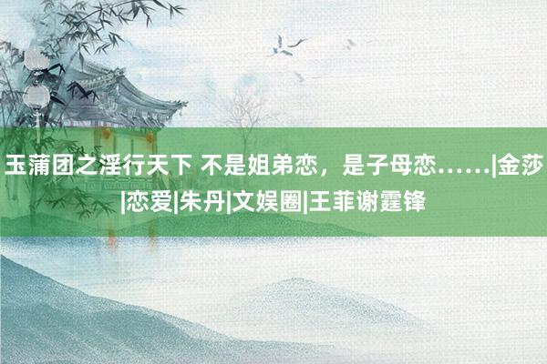 玉蒲团之淫行天下 不是姐弟恋，是子母恋……|金莎|恋爱|朱丹|文娱圈|王菲谢霆锋