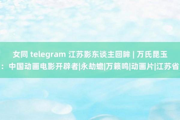 女同 telegram 江苏影东谈主回眸 | 万氏昆玉：中国动画电影开辟者|永劫蟾|万籁鸣|动画片|江苏省