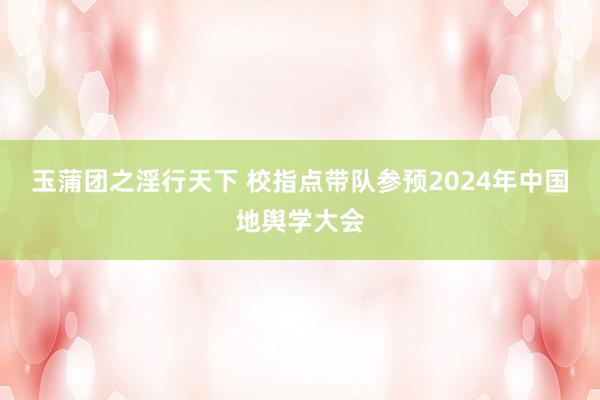 玉蒲团之淫行天下 校指点带队参预2024年中国地舆学大会