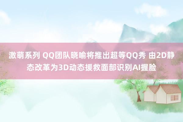 激萌系列 QQ团队晓喻将推出超等QQ秀 由2D静态改革为3D动态援救面部识别AI握脸