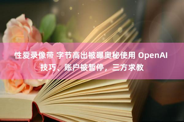 性爱录像带 字节高出被曝奥秘使用 OpenAI 技巧、账户被暂停，三方求教