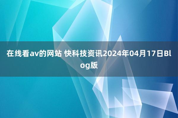 在线看av的网站 快科技资讯2024年04月17日Blog版