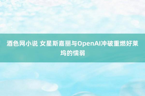 酒色网小说 女星斯嘉丽与OpenAI冲破重燃好莱坞的懦弱