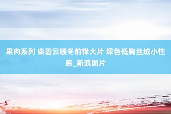 果肉系列 柴碧云暖冬前锋大片 绿色低胸丝绒小性感_新浪图片