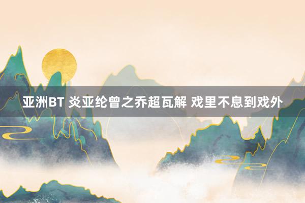 亚洲BT 炎亚纶曾之乔超瓦解 戏里不息到戏外