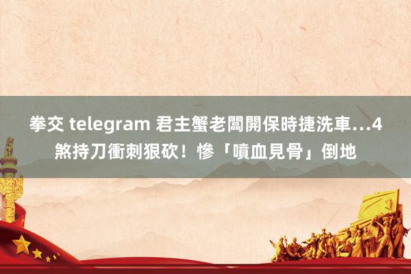 拳交 telegram 君主蟹老闆開保時捷洗車…4煞持刀衝刺狠砍！慘「噴血見骨」倒地