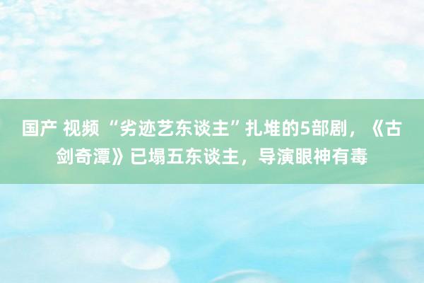 国产 视频 “劣迹艺东谈主”扎堆的5部剧，《古剑奇潭》已塌五东谈主，导演眼神有毒