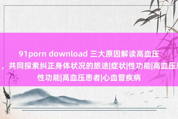 91porn download 三大原因解读高血压如何影响性糊口，共同探索纠正身体状况的旅途|症状|性功能|高血压患者|心血管疾病