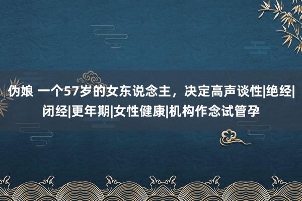 伪娘 一个57岁的女东说念主，决定高声谈性|绝经|闭经|更年期|女性健康|机构作念试管孕