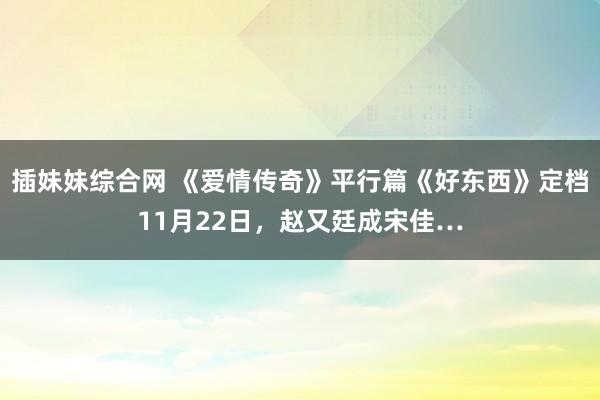 插妹妹综合网 《爱情传奇》平行篇《好东西》定档11月22日，赵又廷成宋佳…