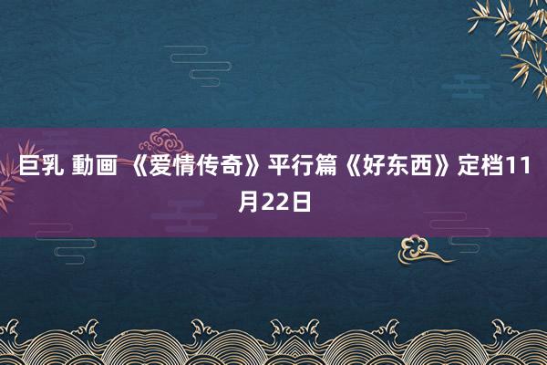 巨乳 動画 《爱情传奇》平行篇《好东西》定档11月22日