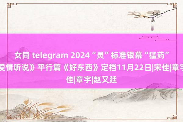 女同 telegram 2024“灵”标准银幕“猛药”来袭!《爱情听说》平行篇《好东西》定档11月22日|宋佳|章宇|赵又廷