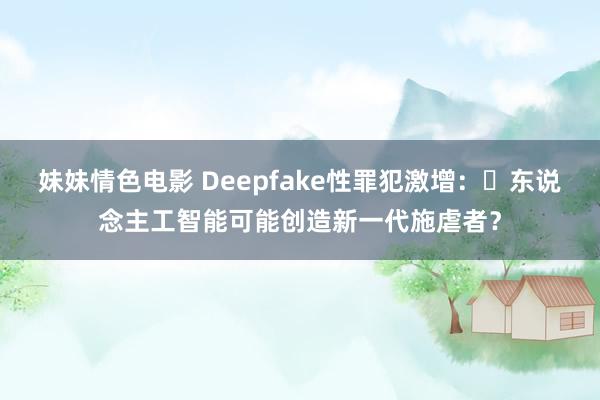 妹妹情色电影 Deepfake性罪犯激增：​东说念主工智能可能创造新一代施虐者？