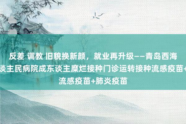 反差 调教 旧貌换新颜，就业再升级——青岛西海岸新区东谈主民病院成东谈主糜烂接种门诊运转接种流感疫苗+肺炎疫苗