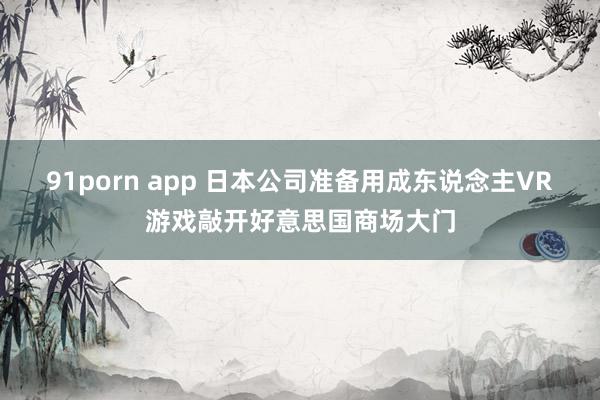 91porn app 日本公司准备用成东说念主VR游戏敲开好意思国商场大门