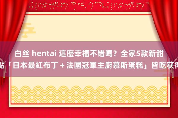 白丝 hentai 這麼幸福不错嗎？全家5款新甜點「日本最紅布丁＋法國冠軍主廚慕斯蛋糕」皆吃获得