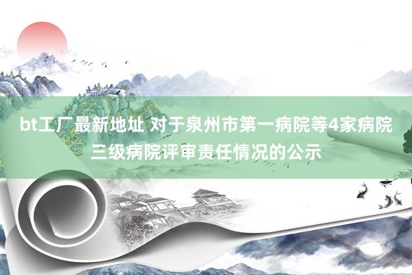 bt工厂最新地址 对于泉州市第一病院等4家病院三级病院评审责任情况的公示