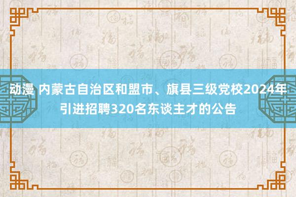 动漫 内蒙古自治区和盟市、旗县三级党校2024年引进招聘320名东谈主才的公告