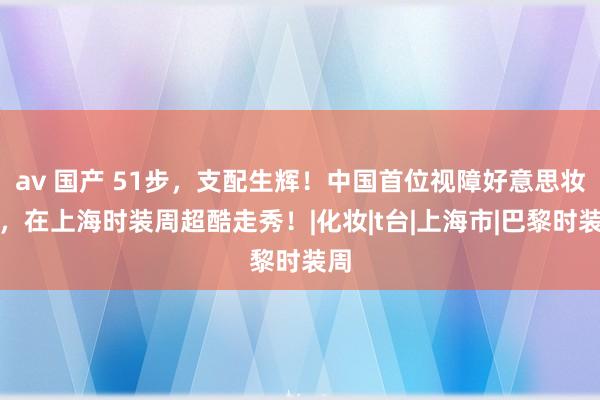 av 国产 51步，支配生辉！中国首位视障好意思妆师，在上海时装周超酷走秀！|化妆|t台|上海市|巴黎时装周