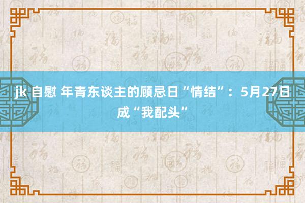 jk 自慰 年青东谈主的顾忌日“情结”：5月27日成“我配头”