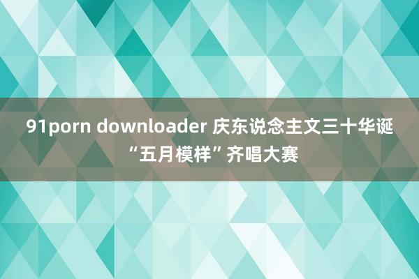 91porn downloader 庆东说念主文三十华诞 “五月模样”齐唱大赛