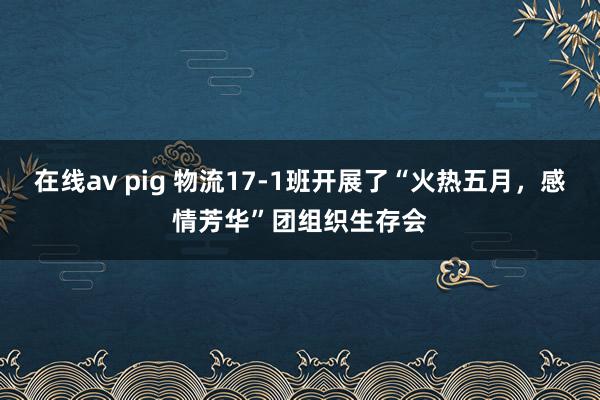 在线av pig 物流17-1班开展了“火热五月，感情芳华”团组织生存会