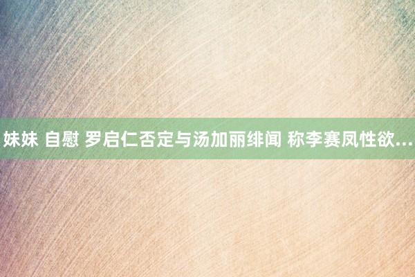 妹妹 自慰 罗启仁否定与汤加丽绯闻 称李赛凤性欲...