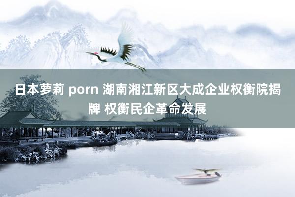 日本萝莉 porn 湖南湘江新区大成企业权衡院揭牌 权衡民企革命发展