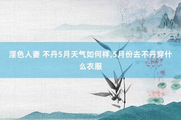 淫色人妻 不丹5月天气如何样，5月份去不丹穿什么衣服