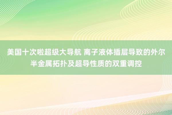 美国十次啦超级大导航 离子液体插层导致的外尔半金属拓扑及超导性质的双重调控