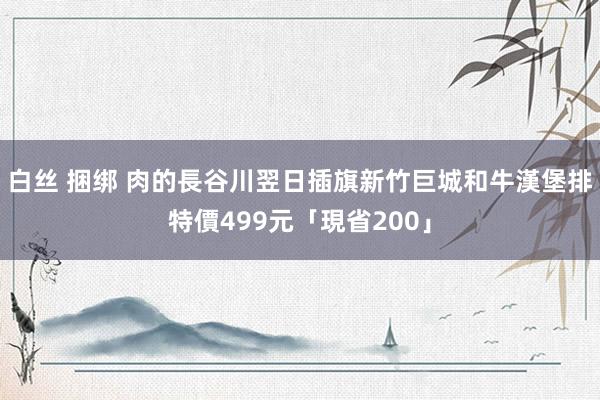 白丝 捆绑 肉的長谷川翌日插旗新竹巨城　和牛漢堡排特價499元「現省200」