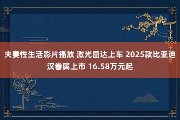 夫妻性生活影片播放 激光雷达上车 2025款比亚迪汉眷属上市 16.58万元起