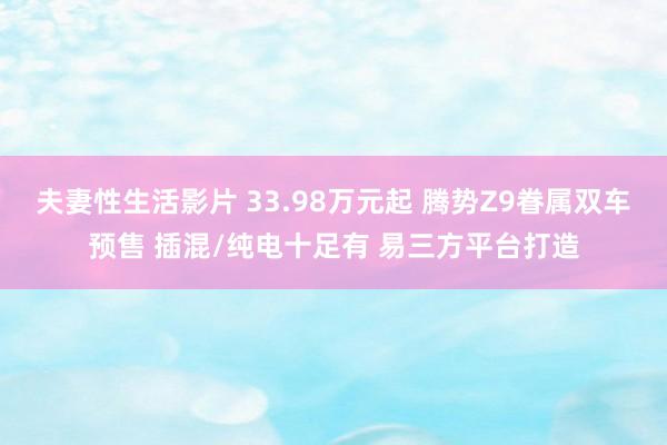 夫妻性生活影片 33.98万元起 腾势Z9眷属双车预售 插混/纯电十足有 易三方平台打造