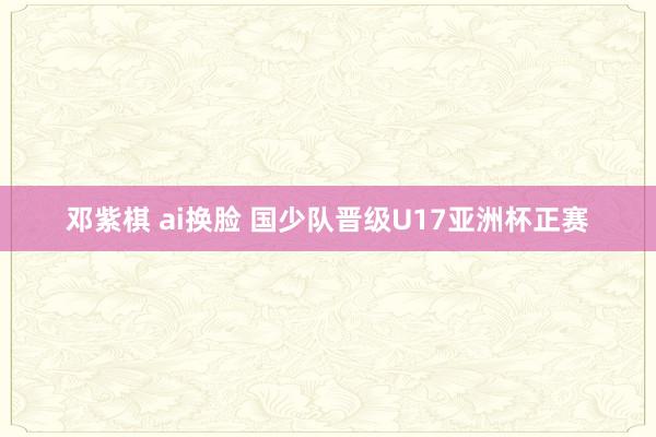 邓紫棋 ai换脸 国少队晋级U17亚洲杯正赛