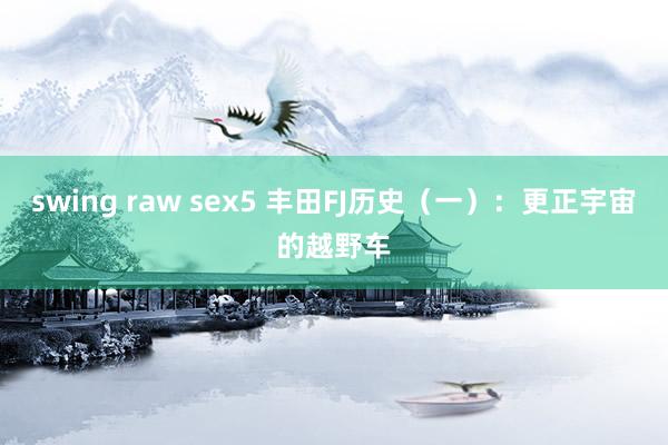 swing raw sex5 丰田FJ历史（一）：更正宇宙的越野车