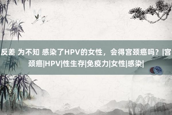 反差 为不知 感染了HPV的女性，会得宫颈癌吗？|宫颈癌|HPV|性生存|免疫力|女性|感染|