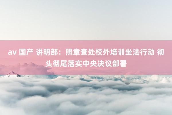 av 国产 讲明部：照章查处校外培训坐法行动 彻头彻尾落实中央决议部署