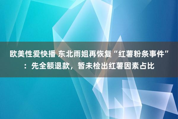 欧美性爱快播 东北雨姐再恢复“红薯粉条事件”：先全额退款，暂未检出红薯因素占比