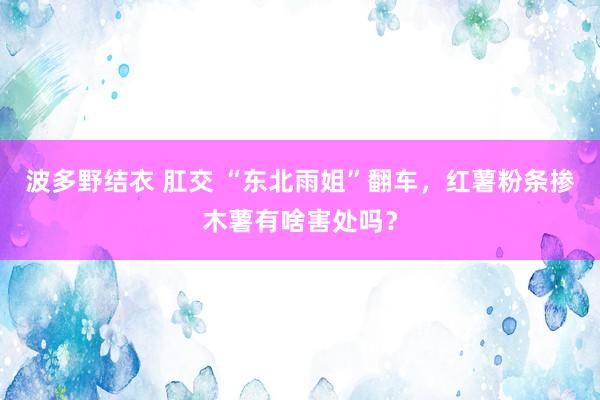 波多野结衣 肛交 “东北雨姐”翻车，红薯粉条掺木薯有啥害处吗？