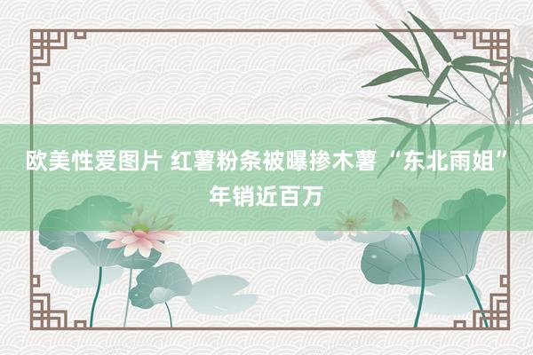 欧美性爱图片 红薯粉条被曝掺木薯 “东北雨姐”年销近百万