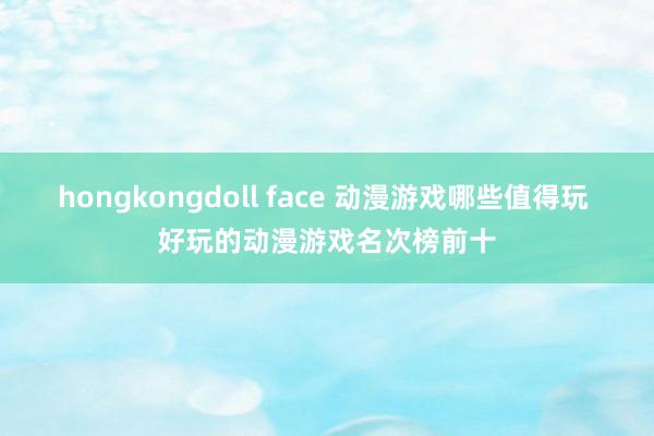 hongkongdoll face 动漫游戏哪些值得玩 好玩的动漫游戏名次榜前十